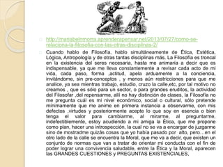 http://mariabelnmorra.aprenderapensar.net/2013/07/27/como-se-
relaciona-la-filosofia-con-las-otras-disciplinas-2/
Cuando hablo de Filosofía, hablo simultáneamente de Ética, Estética,
Lógica, Antropología y de otras tantas disciplinas más. La Filosofía es troncal
en la existencia del seres necesaria, hasta me animaría a decir que es
indispensable, ya que me lleva constantemente a revisar cada acto de mi
vida, cada paso, forma ,actitud, apela arduamente a la conciencia,
invitándome, sin pre-conceptos , y menos aún restricciones para que me
analice, ya sea mientras trabajo, estudio, cruzo la calle,etc, por tal motivo no
creamos , que es sólo para un sector, o para grandes eruditos, la actividad
del Filosofar ,del repensarme, allí no hay distinción de clases, la Filosofía no
me pregunta cuál es mi nivel económico, social o cultural, sólo pretende
mínimamente que me anime en primera instancia a observarme, con mis
defectos ,virtudes y posteriormente acepte lo que soy en esencia o bien
tenga el valor para cambiarme, al mirarme, al preguntarme,
indefectiblemente, estoy acudiendo a mi amiga la Ética, que me propone
como plan, hacer una introspección, la cual no se va a encargar de juzgarme
sino de mostradme quizás cosas que yo había pasado por alto, pero…en el
otro lado de la calle se encuentra la Moral, que me va a decir, que existen un
conjunto de normas que van a tratar de orientar mi conducta con el fin de
poder lograr una convivencia saludable, entre la Ética y la Moral, aparecen
las GRANDES CUESTIONES y PREGUNTAS EXISTENCIALES,
 