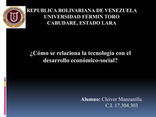 REPUBLICA BOLIVARIANA DE VENEZUELA
     UNIVERSIDAD FERMIN TORO
      CABUDARE, ESTADO LARA




 ¿Cómo se relaciona la tecnología con el
     desarrollo económico-social?




                    Alumno: Cleiver Manzanilla
                             C.I. 17.304.303
 