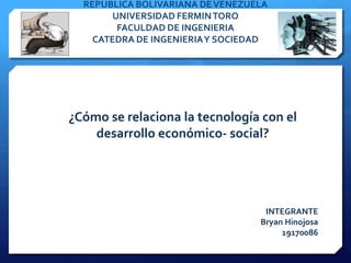 REPUBLICA BOLIVARIANA DE VENEZUELA
       UNIVERSIDAD FERMIN TORO
        FACULDAD DE INGENIERIA
    CATEDRA DE INGENIERIA Y SOCIEDAD




¿Cómo se relaciona la tecnología con el
    desarrollo económico- social?




                                   INTEGRANTE
                                  Bryan Hinojosa
                                       19170086
 