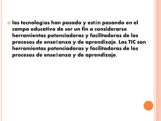  las tecnologías han pasado y están pasando en el 
campo educativo de ser un fin a considerarse 
herramientas potenciadoras y facilitadoras de los 
procesos de enseñanza y de aprendizaje. Las TIC son 
herramientas potenciadoras y facilitadoras de los 
procesos de enseñanza y de aprendizaje. 
 