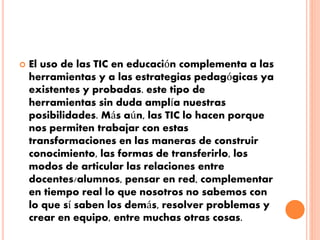  El uso de las TIC en educación complementa a las 
herramientas y a las estrategias pedagógicas ya 
existentes y probadas. este tipo de 
herramientas sin duda amplía nuestras 
posibilidades. Más aún, las TIC lo hacen porque 
nos permiten trabajar con estas 
transformaciones en las maneras de construir 
conocimiento, las formas de transferirlo, los 
modos de articular las relaciones entre 
docentes/alumnos, pensar en red, complementar 
en tiempo real lo que nosotros no sabemos con 
lo que sí saben los demás, resolver problemas y 
crear en equipo, entre muchas otras cosas. 
 