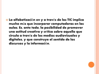  La alfabetización en y a través de las TIC implica 
mucho más que incorporar computadoras en las 
aulas. Es, ante todo, la posibilidad de promover 
una actitud creativa y crítica sobre aquello que 
circula a través de los medios audiovisuales y 
digitales, y que construye el sentido de los 
discursos y la información. 
 