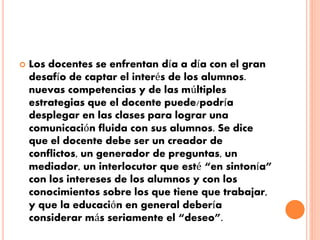  Los docentes se enfrentan día a día con el gran 
desafío de captar el interés de los alumnos. 
nuevas competencias y de las múltiples 
estrategias que el docente puede/podría 
desplegar en las clases para lograr una 
comunicación fluida con sus alumnos. Se dice 
que el docente debe ser un creador de 
conflictos, un generador de preguntas, un 
mediador, un interlocutor que esté “en sintonía” 
con los intereses de los alumnos y con los 
conocimientos sobre los que tiene que trabajar, 
y que la educación en general debería 
considerar más seriamente el “deseo”. 
 