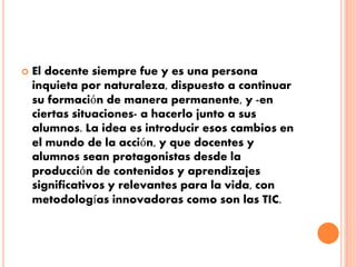 El docente siempre fue y es una persona 
inquieta por naturaleza, dispuesto a continuar 
su formación de manera permanente, y -en 
ciertas situaciones- a hacerlo junto a sus 
alumnos. La idea es introducir esos cambios en 
el mundo de la acción, y que docentes y 
alumnos sean protagonistas desde la 
producción de contenidos y aprendizajes 
significativos y relevantes para la vida, con 
metodologías innovadoras como son las TIC. 
