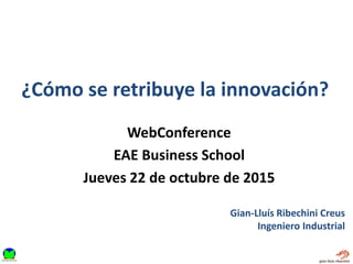 ¿Cómo se retribuye la innovación?
Gian-Lluís Ribechini Creus
Ingeniero Industrial
WebConference
EAE Business School
Jueves 22 de octubre de 2015
 