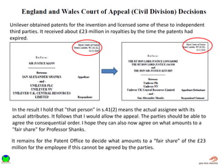 Unilever obtained patents for the invention and licensed some of these to independent
third parties. It received about £23 million in royalties by the time the patents had
expired.
It remains for the Patent Office to decide what amounts to a “fair share” of the £23
million for the employee if this cannot be agreed by the parties.
In the result I hold that "that person" in s.41(2) means the actual assignee with its
actual attributes. It follows that I would allow the appeal. The parties should be able to
agree the consequential order. I hope they can also now agree on what amounts to a
"fair share" for Professor Shanks.
 