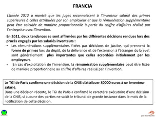 L’année 2012 a montré que les juges reconnaissent à l’inventeur salarié des primes
supérieures à celles attribuées par son employeur et que la rémunération supplémentaire
peut être calculée de manière proportionnelle à partir du chiffre d’affaires réalisé par
l’entreprise avec l’invention.
FRANCIA
En 2011, deux tendances se sont affirmées par les différentes décisions rendues lors des
procès engagés par les salariés inventeurs :
• Les rémunérations supplémentaires fixées par décisions de justice, qui prennent la
forme de primes lors du dépôt, de la délivrance et de l’extension à l’étranger du brevet
sont généralement plus importantes que celles accordées initialement par les
employeurs.
• En cas d’exploitation de l’invention, la rémunération supplémentaire peut être fixée
de manière proportionnelle au chiffre d’affaires réalisé par l’invention.
Le TGI de Paris confirme une décision de la CNIS d’attribuer 80000 euros à un inventeur
salarié.
Dans une décision récente, le TGI de Paris a confirmé le caractère exécutoire d’une décision
de la CNIS, si aucune des parties ne saisit le tribunal de grande instance dans le mois de la
notification de cette décision.
 