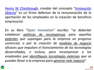 Henry W. Chesbrough, creador del concepto "Innovación
Abierta" es un firme defensor de la remuneración de la
aportación de los empleados en la creación de beneficio
empresarial.
En su libro "Open Innovation" escribe: “se deberían
establecer políticas de recompensas para aquellas
patentes que supongan para la empresa un progreso
comercial, o por la creación de modelos de negocio
eficaces que impulsen el licenciamiento de las tecnologías
desarrolladas, e incluso, para recompensar a los
empleados que identifiquen tecnologías externas que se
puedan llevar a la empresa para generar más negocio”.
 