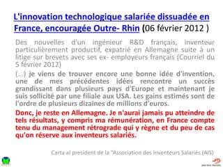 L'innovation technologique salariée dissuadée en
France, encouragée Outre- Rhin (06 février 2012 )
Des nouvelles d'un ingénieur R&D français, inventeur
particulièrement productif, expatrié en Allemagne suite à un
litige sur brevets avec ses ex- employeurs français (Courriel du
5 février 2012)
(...) je viens de trouver encore une bonne idée d'invention,
une de mes précédentes idées rencontre un succès
grandissant dans plusieurs pays d'Europe et maintenant je
suis sollicité par une filiale aux USA. Les gains estimés sont de
l'ordre de plusieurs dizaines de millions d'euros.
Donc, je reste en Allemagne. Je n'aurai jamais pu atteindre de
tels résultats, y compris ma rémunération, en France compte
tenu du management rétrograde qui y règne et du peu de cas
qu'on réserve aux inventeurs salariés.
Carta al president de la “Association des Inventeurs Salariés (AIS)
 