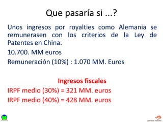 Que pasaría si ...?
Unos ingresos por royalties como Alemania se
remunerasen con los criterios de la Ley de
Patentes en China.
10.700. MM euros
Remuneración (10%) : 1.070 MM. Euros
Ingresos fiscales
IRPF medio (30%) = 321 MM. euros
IRPF medio (40%) = 428 MM. euros
 