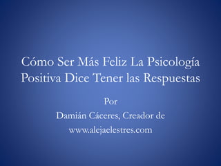 Cómo Ser Más Feliz La Psicología
Positiva Dice Tener las Respuestas
Por
Damián Cáceres, Creador de
www.alejaelestres.com
 