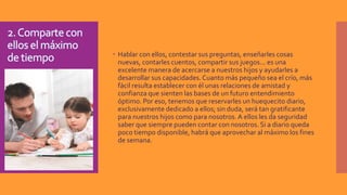  Hablar con ellos, contestar sus preguntas, enseñarles cosas
nuevas, contarles cuentos, compartir sus juegos... es una
excelente manera de acercarse a nuestros hijos y ayudarles a
desarrollar sus capacidades. Cuanto más pequeño sea el crío, más
fácil resulta establecer con él unas relaciones de amistad y
confianza que sienten las bases de un futuro entendimiento
óptimo. Por eso, tenemos que reservarles un huequecito diario,
exclusivamente dedicado a ellos; sin duda, será tan gratificante
para nuestros hijos como para nosotros.A ellos les da seguridad
saber que siempre pueden contar con nosotros. Si a diario queda
poco tiempo disponible, habrá que aprovechar al máximo los fines
de semana.
 