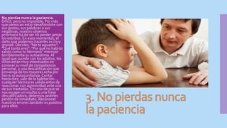 No pierdas nunca la paciencia.
Difícil, pero no imposible, Por más
que parezcan estar desafiándote con
sus gestos, sus palabras o sus
negativas, nuestro objetivo
prioritario ha de ser no perder jamás
los estribos. En esos momentos, el
daño que podemos hacerles es muy
grande. Decirles: "No te aguanto";
"Qué tonto eres"; "Por qué no habrás
salido como tu hermano" merman
terriblemente su autoestima.Al
igual que sucede con los adultos, los
niños están muy interesados en
conocer su nivel de competencia
personal, y una descalificación que
provenga de los mayores echa por
tierra su autoconfianza. Contar
hasta diez, salir de la habitación...,
cualquier técnica es válida antes de
reaccionar con agresividad ante una
de sus trastadas. En caso de que se
nos escape un insulto o una frase
descalificadora, debemos pedirles
perdón de inmediato. Reconocer
nuestros errores también es positivo
para ellos.
 