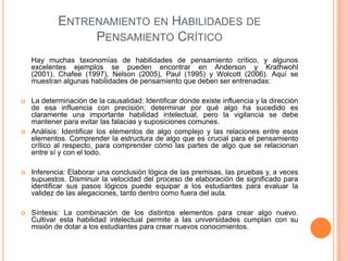 ENTRENAMIENTO EN HABILIDADES DE
PENSAMIENTO CRÍTICO
Hay muchas taxonomías de habilidades de pensamiento crítico, y algunos
excelentes ejemplos se pueden encontrar en Anderson y Krathwohl
(2001), Chafee (1997), Nelson (2005), Paul (1995) y Wolcott (2006). Aquí se
muestran algunas habilidades de pensamiento que deben ser entrenadas:
 La determinación de la causalidad: Identificar donde existe influencia y la dirección
de esa influencia con precisión; determinar por qué algo ha sucedido es
claramente una importante habilidad intelectual, pero la vigilancia se debe
mantener para evitar las falacias y suposiciones comunes.
 Análisis: Identificar los elementos de algo complejo y las relaciones entre esos
elementos. Comprender la estructura de algo que es crucial para el pensamiento
crítico al respecto, para comprender cómo las partes de algo que se relacionan
entre sí y con el todo.
 Inferencia: Elaborar una conclusión lógica de las premisas, las pruebas y, a veces
supuestos. Disminuir la velocidad del proceso de elaboración de significado para
identificar sus pasos lógicos puede equipar a los estudiantes para evaluar la
validez de las alegaciones, tanto dentro como fuera del aula.
 Síntesis: La combinación de los distintos elementos para crear algo nuevo.
Cultivar esta habilidad intelectual permite a las universidades cumplan con su
misión de dotar a los estudiantes para crear nuevos conocimientos.
 