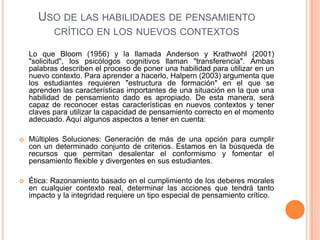 USO DE LAS HABILIDADES DE PENSAMIENTO
CRÍTICO EN LOS NUEVOS CONTEXTOS
Lo que Bloom (1956) y la llamada Anderson y Krathwohl (2001)
"solicitud", los psicólogos cognitivos llaman "transferencia". Ambas
palabras describen el proceso de poner una habilidad para utilizar en un
nuevo contexto. Para aprender a hacerlo, Halpern (2003) argumenta que
los estudiantes requieren "estructura de formación" en el que se
aprenden las características importantes de una situación en la que una
habilidad de pensamiento dado es apropiado. De esta manera, será
capaz de reconocer estas características en nuevos contextos y tener
claves para utilizar la capacidad de pensamiento correcto en el momento
adecuado. Aquí algunos aspectos a tener en cuenta:
 Múltiples Soluciones: Generación de más de una opción para cumplir
con un determinado conjunto de criterios. Estamos en la búsqueda de
recursos que permitan desalentar el conformismo y fomentar el
pensamiento flexible y divergentes en sus estudiantes.
 Ética: Razonamiento basado en el cumplimiento de los deberes morales
en cualquier contexto real, determinar las acciones que tendrá tanto
impacto y la integridad requiere un tipo especial de pensamiento crítico.
 