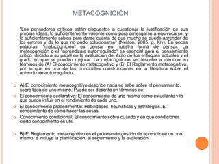 METACOGNICIÓN
"Los pensadores críticos están dispuestos a cuestionar la justificación de sus
propias ideas, lo suficientemente valiente como para arriesgarse a equivocarse, y
lo suficientemente sabios para darse cuenta de que mucho se puede aprender de
los errores y de lo que no pudo solucionarse" (Nelson, 2005, p. Xiv). En pocas
palabras, "metacognición" es pensar en nuestra forma de pensar. La
metacognición o el "aprendizaje autorregulado“ es esencial para el pensamiento
crítico, debido a su papel en la evaluación del éxito de los enfoques actuales y el
grado en que se pueden mejorar. La metacognición se describe a menudo en
términos de (A) El conocimiento metacognitivo y (B) El Reglamento metacognitivo,
por lo que es una de las principales construcciones en la literatura sobre el
aprendizaje autorregulado.
 A) El conocimiento metacognitivo describe nada se sabe sobre el pensamiento,
sobre todo de uno mismo. Puede ser descrito en términos de:
 El conocimiento declarativo: El conocimiento de uno mismo como estudiante y lo
que puede influir en el rendimiento de cada uno.
 El conocimiento procedimental: Habilidades, heurísticas y estrategias. El
conocimiento de cómo hacer las cosas.
 Conocimiento condicional: El conocimiento sobre cuándo y en qué condiciones
cierto conocimiento es útil.
 B) El Reglamento metacognitivo es el proceso de gestión de aprendizaje de uno
mismo, e incluye la planificación, el seguimiento y la evaluación.
 