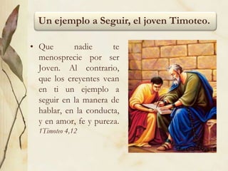 Un ejemplo a Seguir, el joven Timoteo.
• Que nadie te
menosprecie por ser
Joven. Al contrario,
que los creyentes vean
en ti un ejemplo a
seguir en la manera de
hablar, en la conducta,
y en amor, fe y pureza.
1Timoteo 4,12
 