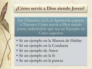 ¿Cómo servir a Dios siendo Joven?
En 1Timoteo 4,12, el Apóstol le expresa
a Timoteo Cómo servir a Dios siendo
joven, indicándole que sea un Ejemplo en
Cinco aspectos
• Sé un ejemplo en la Manera de Hablar
• Sé un ejemplo en la Conducta
• Sé un ejemplo de Amor
• Sé un ejemplo en la fe
• Se un ejemplo en la pureza
 