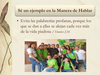Sé un ejemplo en la Manera de Hablar
• Evita las palabrerías profanas, porque los
que se dan a ellas se alejan cada vez más
de la vida piadosa 2 Timoteo 2,16
 