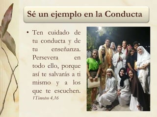 Sé un ejemplo en la Conducta
• Ten cuidado de
tu conducta y de
tu enseñanza.
Persevera en
todo ello, porque
así te salvarás a ti
mismo y a los
que te escuchen.
1Timoteo 4,16
 