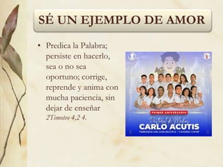 SÉ UN EJEMPLO DE AMOR
• Predica la Palabra;
persiste en hacerlo,
sea o no sea
oportuno; corrige,
reprende y anima con
mucha paciencia, sin
dejar de enseñar
2Timoteo 4,2 4.
 