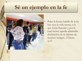 Sé un ejemplo en la fe
• Pelea la buena batalla de la fe;
haz tuya la vida eterna, a la
que fuiste llamado y por la
cual hiciste aquella admirable
declaración de fe delante de
muchos testigos. 1Timoteo
6,12
 