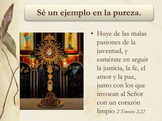 Sé un ejemplo en la pureza.
• Huye de las malas
pasiones de la
juventud, y
esmérate en seguir
la justicia, la fe, el
amor y la paz,
junto con los que
invocan al Señor
con un corazón
limpio 2 Timoteo 2,22
 