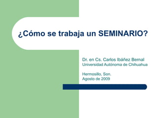 ¿Cómo se trabaja un SEMINARIO? Dr. en Cs. Carlos Ibáñez Bernal Universidad Autónoma de Chihuahua  Hermosillo, Son. Agosto de 2009 