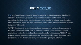 URL Y TCP/IP
• URL son las siglas en inglés de uniform resource locator (en español, localizador
uniforme de recursos), que sirve para nombrar recursos en Internet. Esta
denominación tiene un formato estándar y su propósito es asignar una dirección
única a cada uno de los recursos disponibles en Internet, como por ejemplo páginas,
imágenes, vídeos, etc.
• TCP/IP: Conjunto de protocolos de red que componen el conjunto de protocolos de
Internet. Muchos textos utilizan el término "Internet" para describir tanto el
conjunto de protocolos como la red de área global. En este manual, "TCP/IP" hace
referencia específicamente al conjunto de protocolos de Internet. "Internet" hace
referencia a la red de área extensa y los elementos que rigen Internet.
 