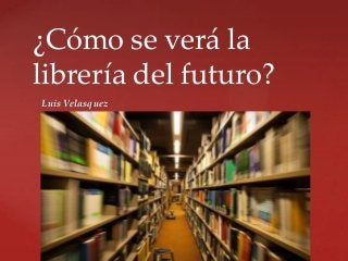 ¿Cómo se verá la
librería del futuro?
Luis Velasquez

{

 