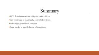 Summary
MOS Transistors are stack of gate, oxide, silicon
Can be viewed as electrically controlled switches
Build logic gates out of switches
Draw masks to specify layout of transistors
 