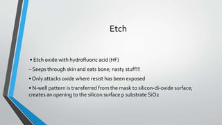 Etch
• Etch oxide with hydrofluoric acid (HF)
– Seeps through skin and eats bone; nasty stuff!!!
• Only attacks oxide where resist has been exposed
• N-well pattern is transferred from the mask to silicon-di-oxide surface;
creates an opening to the silicon surface p substrate SiO2
 