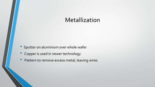 Metallization
• Sputter on aluminium over whole wafer
• Copper is used in newer technology
• Pattern to remove excess metal, leaving wires
 