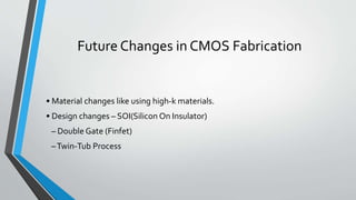 Future Changes in CMOS Fabrication
• Material changes like using high-k materials.
• Design changes – SOI(Silicon On Insulator)
– Double Gate (Finfet)
–Twin-Tub Process
 