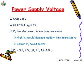 Power Supply Voltage 
 GND = 0 V 
 In 1980’s, VDD = 5V 
 VDD has decreased in modern processes 
High VDD would damage modern tiny transistors 
 Lower VDD saves power 
 VDD = 3.3, 2.5, 1.8, 1.5, 1.2, 1.0, … 
14/02/2014 slide- 12 
 