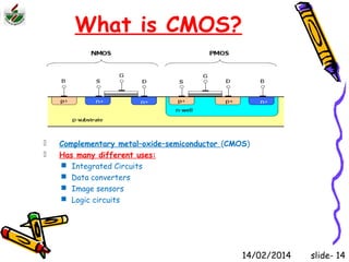 What is CMOS? 
 Complementary metal–oxide–semiconductor (CMOS) 
 Has many different uses: 
 Integrated Circuits 
 Data converters 
 Image sensors 
 Logic circuits 
14/02/2014 slide- 14 
 
