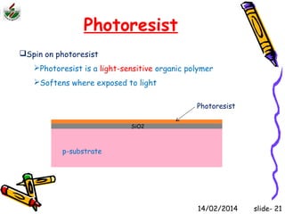 Photoresist 
Spin on photoresist 
Photoresist is a light-sensitive organic polymer 
Softens where exposed to light 
p-substrate 
SiO2 
Photoresist 
14/02/2014 slide- 21 
 