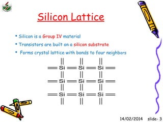 Silicon Lattice 
 Silicon is a Group IV material 
 Transistors are built on a silicon substrate 
 Forms crystal lattice with bonds to four neighbors 
Si Si Si 
Si Si Si 
Si Si Si 
14/02/2014 slide- 3 
 