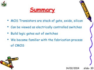Summary 
 MOS Transistors are stack of gate, oxide, silicon 
 Can be viewed as electrically controlled switches 
 Build logic gates out of switches 
 We became familier with the fabrication process 
of CMOS 
14/02/2014 slide- 30 
 
