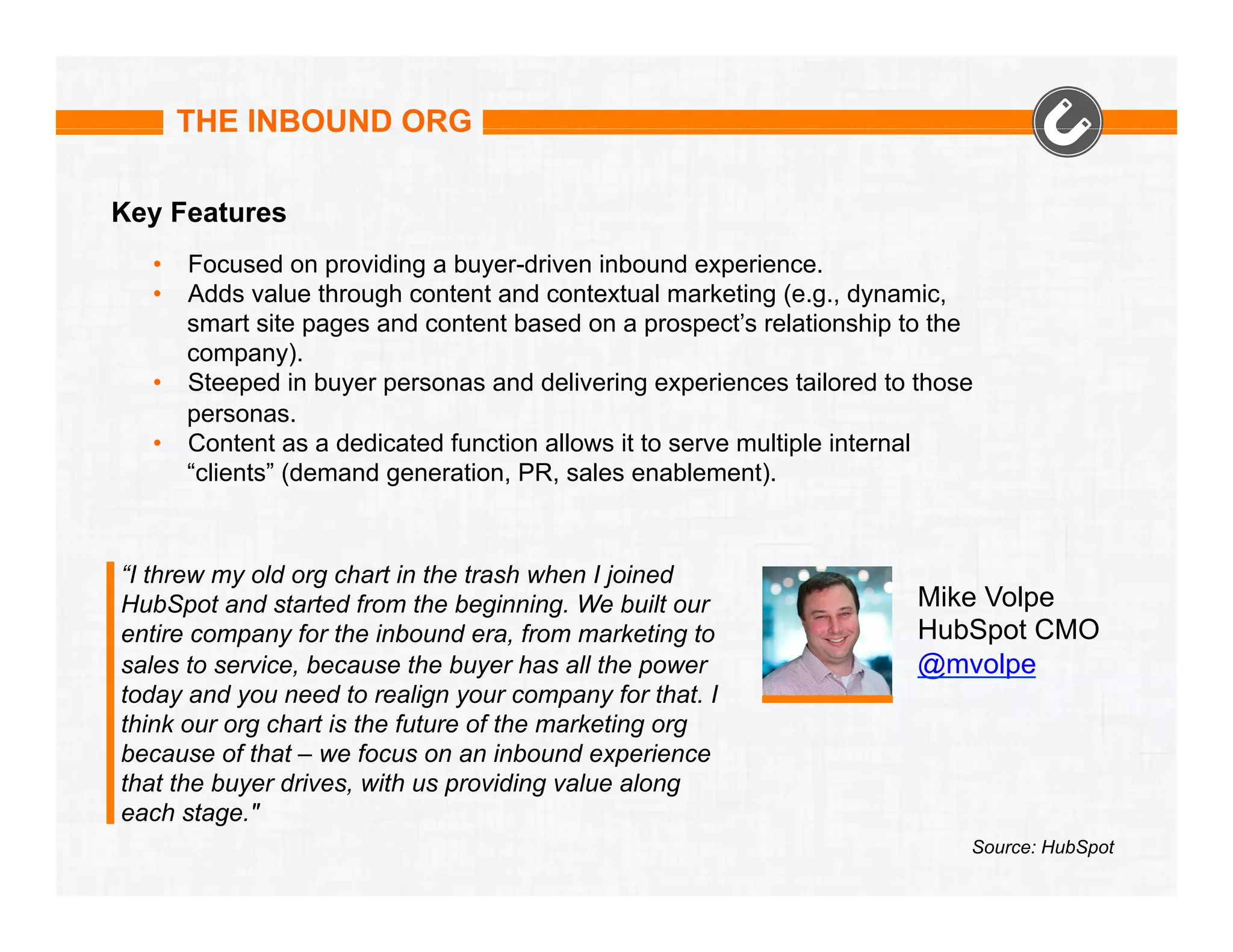 THE INBOUND ORG
Key Features
•  Focused on providing a buyer-driven inbound experience.
•  Adds value through content and contextual marketing (e.g., dynamic,
smart site pages and content based on a prospect’s relationship to the
company).
•  Steeped in buyer personas and delivering experiences tailored to those
personas.
•  Content as a dedicated function allows it to serve multiple internal
“clients” (demand generation, PR, sales enablement).

“I threw my old org chart in the trash when I joined
HubSpot and started from the beginning. We built our
entire company for the inbound era, from marketing to
sales to service, because the buyer has all the power
today and you need to realign your company for that. I
think our org chart is the future of the marketing org
because of that – we focus on an inbound experience
that the buyer drives, with us providing value along
each stage."

Mike Volpe
HubSpot CMO
@mvolpe

Source: HubSpot

 
