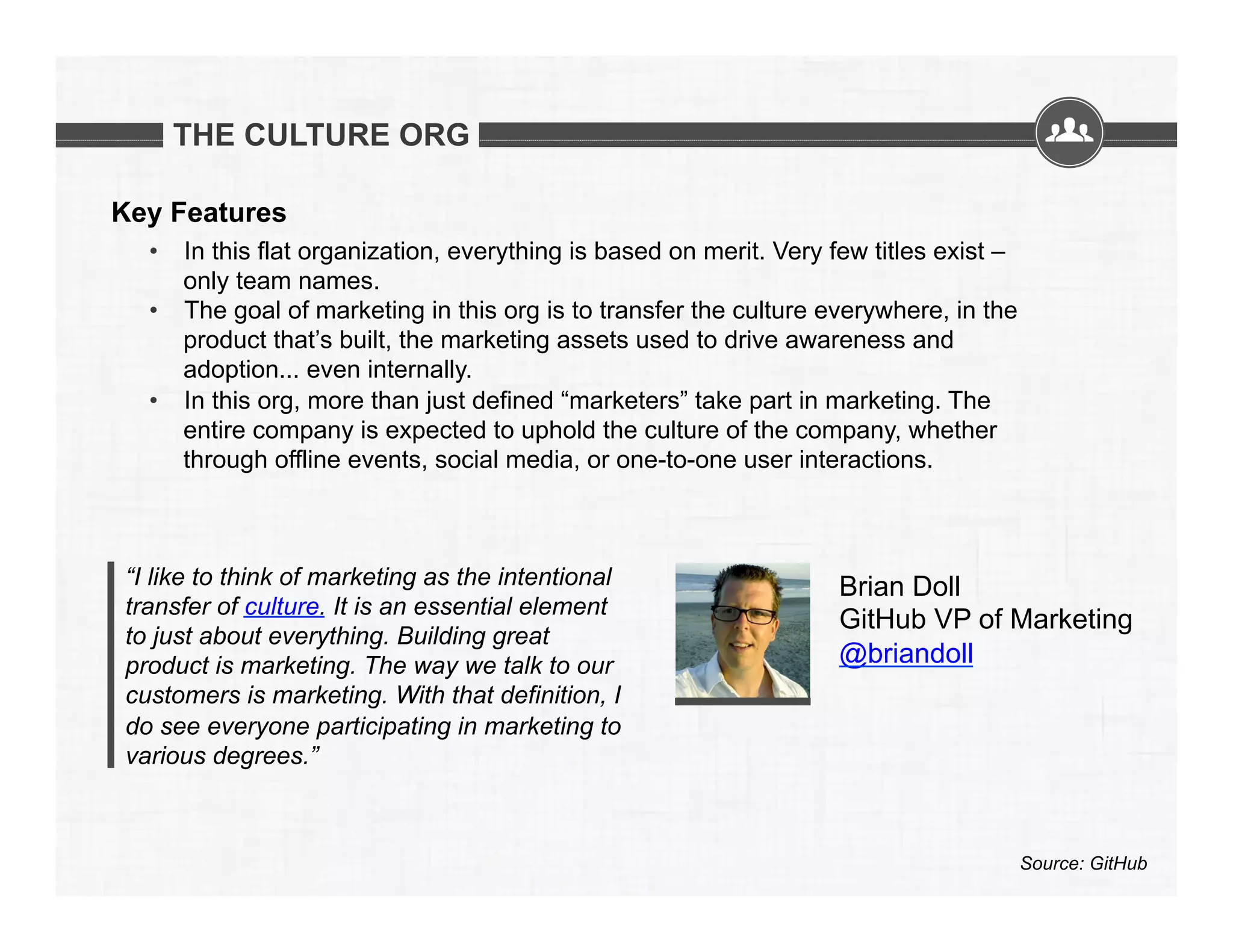 THE CULTURE ORG
Key Features
•  In this flat organization, everything is based on merit. Very few titles exist –
only team names.
•  The goal of marketing in this org is to transfer the culture everywhere, in the
product that’s built, the marketing assets used to drive awareness and
adoption... even internally.
•  In this org, more than just defined “marketers” take part in marketing. The
entire company is expected to uphold the culture of the company, whether
through offline events, social media, or one-to-one user interactions.

“I like to think of marketing as the intentional
transfer of culture. It is an essential element
to just about everything. Building great
product is marketing. The way we talk to our
customers is marketing. With that definition, I
do see everyone participating in marketing to
various degrees.”

Brian Doll
GitHub VP of Marketing
@briandoll

Source: GitHub

 