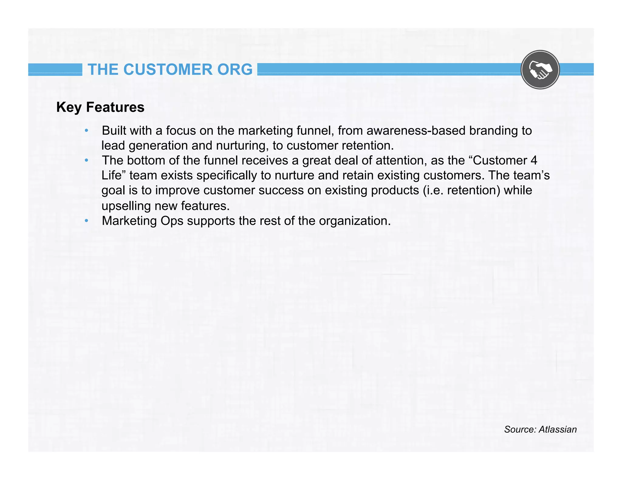 THE CUSTOMER ORG
Key Features
•  Built with a focus on the marketing funnel, from awareness-based branding to
lead generation and nurturing, to customer retention.
•  The bottom of the funnel receives a great deal of attention, as the “Customer 4
Life” team exists specifically to nurture and retain existing customers. The team’s
goal is to improve customer success on existing products (i.e. retention) while
upselling new features.
•  Marketing Ops supports the rest of the organization.

Source: Atlassian

 