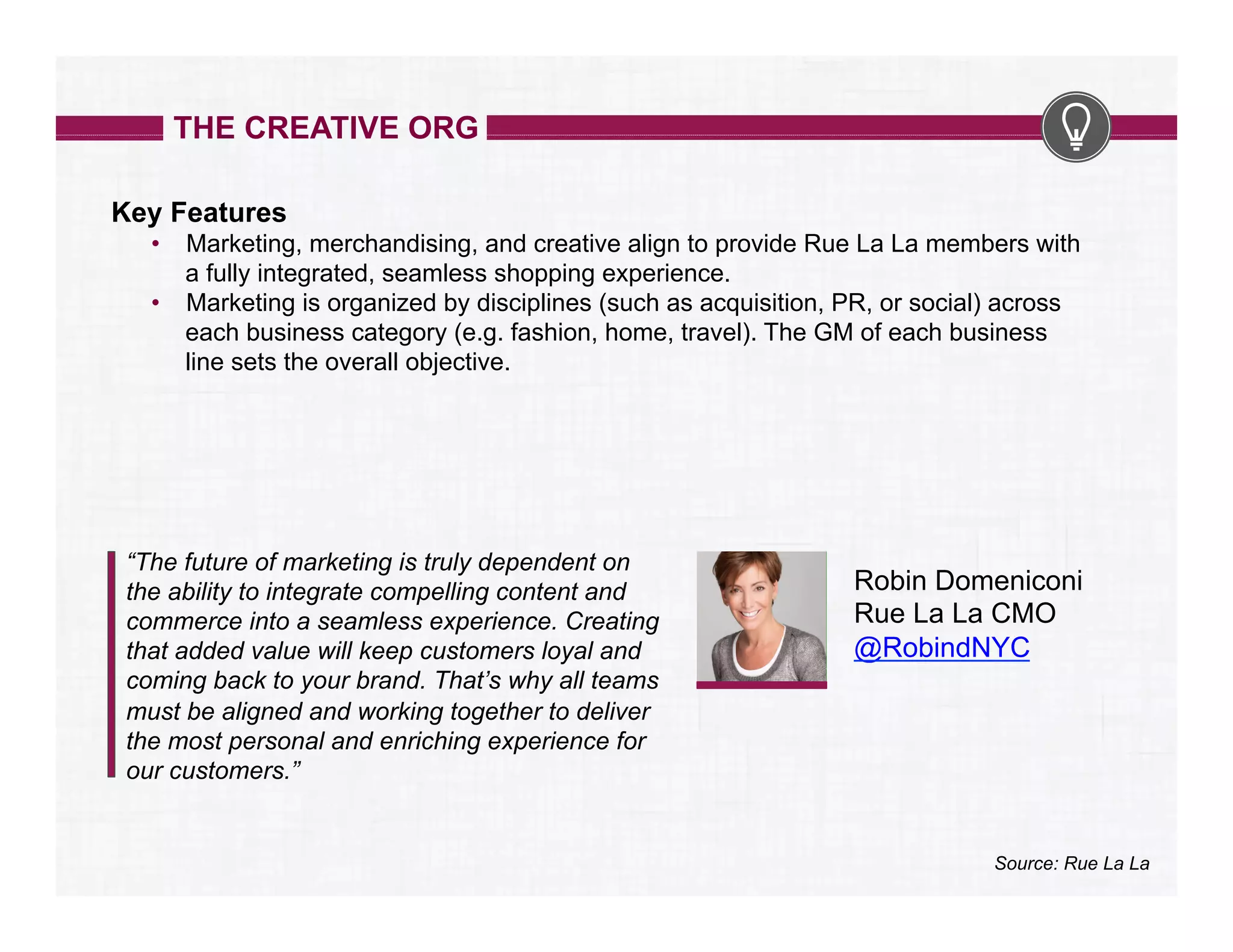 THE CREATIVE ORG
Key Features
•  Marketing, merchandising, and creative align to provide Rue La La members with
a fully integrated, seamless shopping experience.
•  Marketing is organized by disciplines (such as acquisition, PR, or social) across
each business category (e.g. fashion, home, travel). The GM of each business
line sets the overall objective.

“The future of marketing is truly dependent on
the ability to integrate compelling content and
commerce into a seamless experience. Creating
that added value will keep customers loyal and
coming back to your brand. That’s why all teams
must be aligned and working together to deliver
the most personal and enriching experience for
our customers.”

Robin Domeniconi
Rue La La CMO
@RobindNYC

Source: Rue La La

 