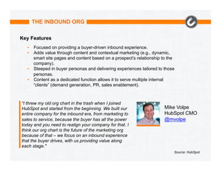 THE INBOUND ORG
Key Features
•  Focused on providing a buyer-driven inbound experience.
•  Adds value through content and contextual marketing (e.g., dynamic,
smart site pages and content based on a prospect’s relationship to the
company).
•  Steeped in buyer personas and delivering experiences tailored to those
personas.
•  Content as a dedicated function allows it to serve multiple internal
“clients” (demand generation, PR, sales enablement).

“I threw my old org chart in the trash when I joined
HubSpot and started from the beginning. We built our
entire company for the inbound era, from marketing to
sales to service, because the buyer has all the power
today and you need to realign your company for that. I
think our org chart is the future of the marketing org
because of that – we focus on an inbound experience
that the buyer drives, with us providing value along
each stage."

Mike Volpe
HubSpot CMO
@mvolpe

Source: HubSpot

 