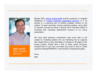 Mindjet CMO Jascha Kaykas-Wolff recently published an insightful
SlideShare on modern marketing organization structure. In it, he
pointed to a surprising lack of publicly available content on the
subject. To spark discussion among marketing leaders, we've riffed
on Jascha's concept by asking a diverse set of innovative CMOs to
contribute their marketing department's structure to our roll-up
presentation.

MIKE VOLPE
CMO, HubSpot
@mvolpe

We hope these generous contributions shed some light on the
subject for marketing leaders who are rethinking how to organize
their departments to take advantage of changes to all stages at the
buying process. Please take a look at these varied structures,
compare them to your own, and share your point of view on Twitter
using the hashtag #CMOPOV. I look forward to swapping thoughts.
Yours,
Mike

 
