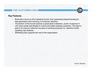 THE CUSTOMER ORG
Key Features
•  Built with a focus on the marketing funnel, from awareness-based branding to
lead generation and nurturing, to customer retention.
•  The bottom of the funnel receives a great deal of attention, as the “Customer 4
Life” team exists specifically to nurture and retain existing customers. The team’s
goal is to improve customer success on existing products (i.e. retention) while
upselling new features.
•  Marketing Ops supports the rest of the organization.

Source: Atlassian

 
