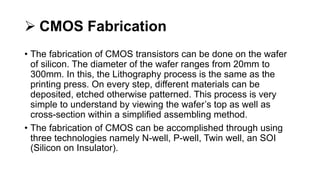  CMOS Fabrication
• The fabrication of CMOS transistors can be done on the wafer
of silicon. The diameter of the wafer ranges from 20mm to
300mm. In this, the Lithography process is the same as the
printing press. On every step, different materials can be
deposited, etched otherwise patterned. This process is very
simple to understand by viewing the wafer’s top as well as
cross-section within a simplified assembling method.
• The fabrication of CMOS can be accomplished through using
three technologies namely N-well, P-well, Twin well, an SOI
(Silicon on Insulator).
 