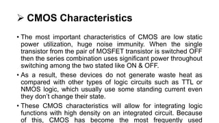  CMOS Characteristics
• The most important characteristics of CMOS are low static
power utilization, huge noise immunity. When the single
transistor from the pair of MOSFET transistor is switched OFF
then the series combination uses significant power throughout
switching among the two stated like ON & OFF.
• As a result, these devices do not generate waste heat as
compared with other types of logic circuits such as TTL or
NMOS logic, which usually use some standing current even
they don’t change their state.
• These CMOS characteristics will allow for integrating logic
functions with high density on an integrated circuit. Because
of this, CMOS has become the most frequently used
 