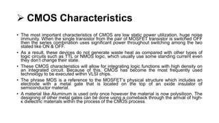  CMOS Characteristics
• The most important characteristics of CMOS are low static power utilization, huge noise
immunity. When the single transistor from the pair of MOSFET transistor is switched OFF
then the series combination uses significant power throughout switching among the two
stated like ON & OFF.
• As a result, these devices do not generate waste heat as compared with other types of
logic circuits such as TTL or NMOS logic, which usually use some standing current even
they don’t change their state.
• These CMOS characteristics will allow for integrating logic functions with high density on
an integrated circuit. Because of this, CMOS has become the most frequently used
technology to be executed within VLSI chips.
• The phrase MOS is a reference to the MOSFET’s physical structure which includes an
electrode with a metal gate that is located on the top of an oxide insulator of
semiconductor material.
• A material like Aluminum is used only once however the material is now polysilicon. The
designing of other metal gates can be done using a comeback through the arrival of high-
κ dielectric materials within the process of the CMOS process.
 