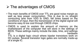  The advantages of CMOS
• The main benefits of CMOS over TTL are good noise margin as
well as less power consumption. This is due to no straight
conducting lane from VDD to GND, fall times based on the
conditions of input, then the transmission of the digital signal will
become easy & low cost through CMOS chips.
• CMOS is used to explain the amount of memory on the
motherboard of the computer that will store in the settings of
BIOS. These settings mainly include the date, time, and settings
of hardware
TTL is a digital logic circuit where bipolar transistors work on
DC pulses. Several transistor logic gates are normally made-up
of a single IC.
 